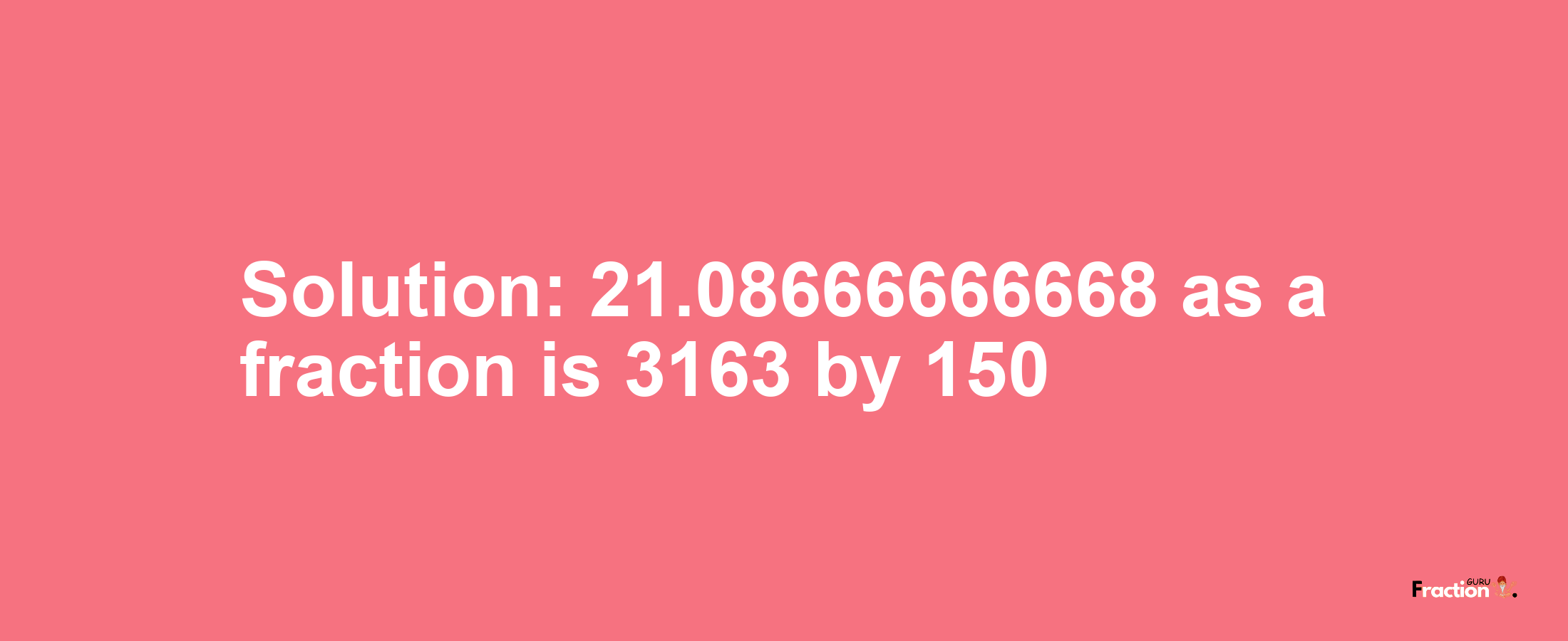 Solution:21.08666666668 as a fraction is 3163/150